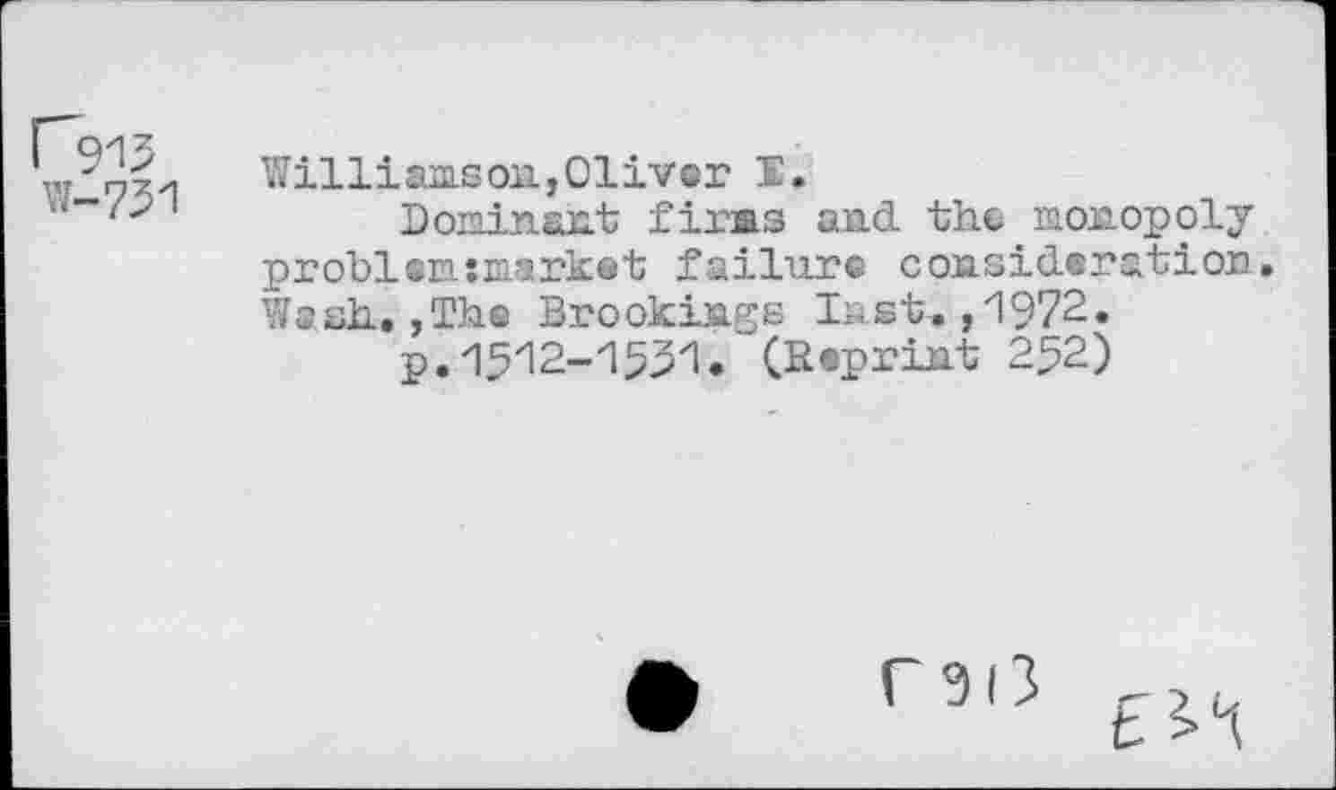 ﻿W-751
Williamson,Oliver I.
Bonin ant firms and. the monopoly probl einmarket failure consideration. Wash.,Th© Brookings last.,1972»
p.1512-1551. (Reprint 252)